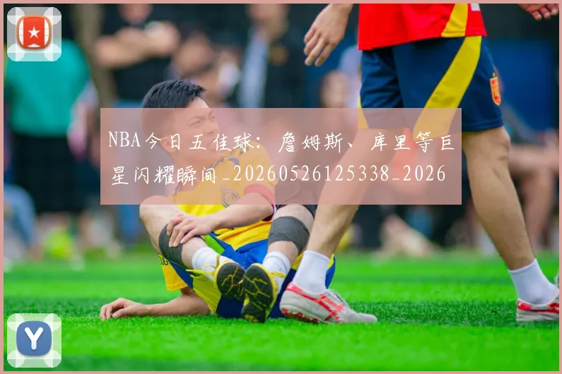 NBA今日五佳球:詹姆斯、库里等巨星闪耀瞬间_20260526125338_20260606165703