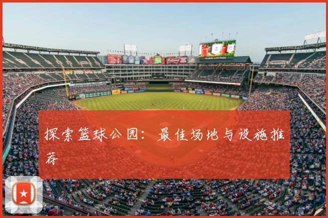 探索篮球公园：最佳场地与设施推荐