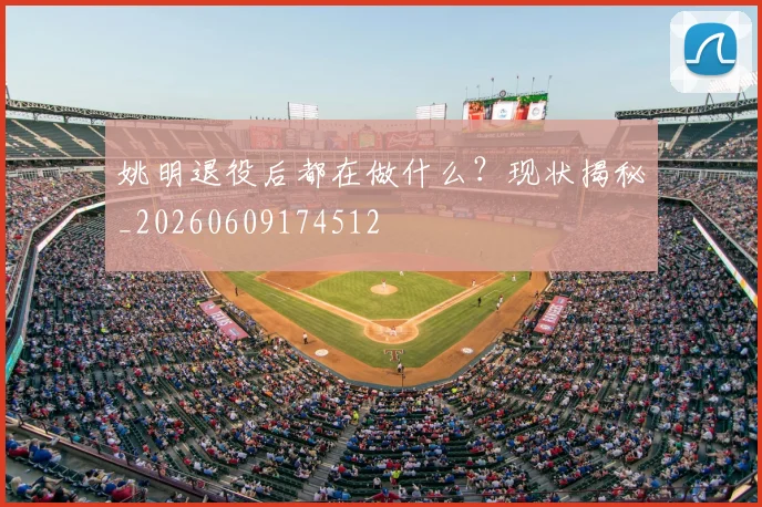 姚明退役后都在做什么?现状揭秘_20260609174512