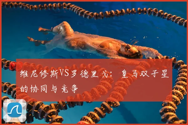 维尼修斯VS罗德里戈:皇马双子星的协同与竞争