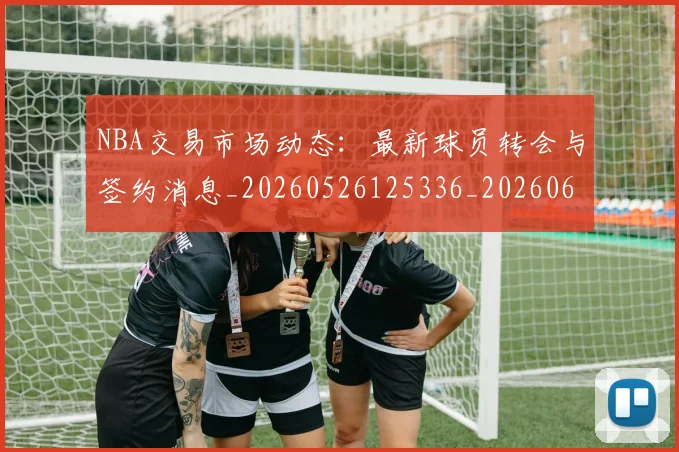 NBA交易市场动态:最新球员转会与签约消息_20260526125336_20260606165700
