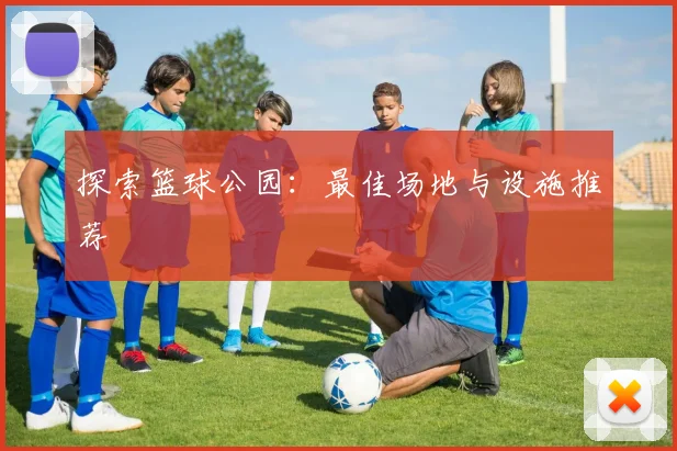 探索篮球公园：最佳场地与设施推荐