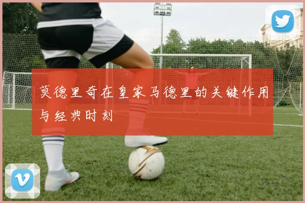 莫德里奇在皇家马德里的关键作用与经典时刻