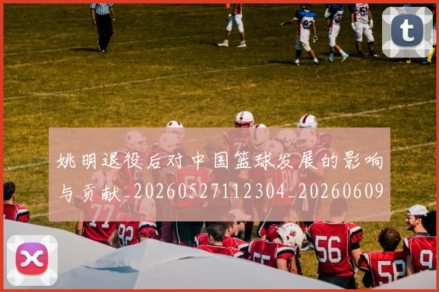 姚明退役后对中国篮球发展的影响与贡献_20260527112304_20260609174454